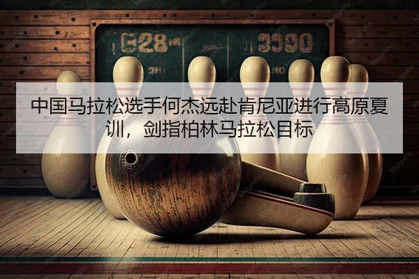 中国马拉松选手何杰远赴肯尼亚进行高原夏训，剑指柏林马拉松目标